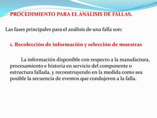 PROCEDIMIENTO PARA EL ANALISIS DE FALLAS.

Las fases principales para el análisis de una falla son:

  1. Recolección de información y selección de muestras

       La información disponible con respecto a la manufactura,
  procesamiento e historia en servicio del componente o
  estructura fallada, y reconstruyendo en la medida como sea
  posible la secuencia de eventos que condujeron a la falla.
 