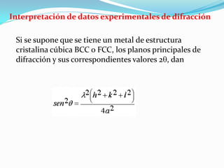Interpretación de datos experimentales de difracción

 Si se supone que se tiene un metal de estructura
 cristalina cúbica BCC o FCC, los planos principales de
 difracción y sus correspondientes valores 2 , dan
 