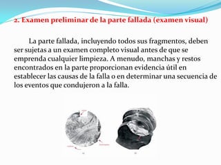 2. Examen preliminar de la parte fallada (examen visual)

     La parte fallada, incluyendo todos sus fragmentos, deben
ser sujetas a un examen completo visual antes de que se
emprenda cualquier limpieza. A menudo, manchas y restos
encontrados en la parte proporcionan evidencia útil en
establecer las causas de la falla o en determinar una secuencia de
los eventos que condujeron a la falla.
 