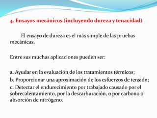 4. Ensayos mecánicos (incluyendo dureza y tenacidad)

    El ensayo de dureza es el más simple de las pruebas
mecánicas.

Entre sus muchas aplicaciones pueden ser:

a. Ayudar en la evaluación de los tratamientos térmicos;
b. Proporcionar una aproximación de los esfuerzos de tensión;
c. Detectar el endurecimiento por trabajado causado por el
sobrecalentamiento, por la descarburación, o por carbono o
absorción de nitrógeno.
 