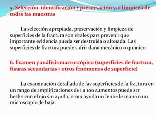 5. Selección, identificación y preservación y/o limpieza de
todas las muestras

    La selección apropiada, preservación y limpieza de
superficies de la fractura son vitales para prevenir que
importante evidencia pueda ser destruida o alterada. Las
superficies de fractura puede sufrir daño mecánico o químico.

6. Examen y análisis macroscópico (superficies de fractura,
fisuras secundarias y otros fenómenos de superficie)

     La examinación detallada de las superficies de la fractura en
un rango de amplificaciones de 1 a 100 aumentos puede ser
hecho con el ojo sin ayuda, o con ayuda un lente de mano o un
microscopio de baja.
 