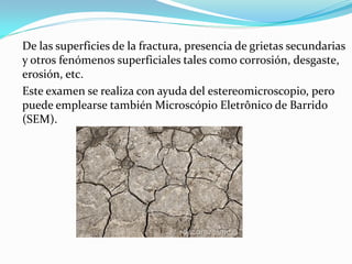 De las superficies de la fractura, presencia de grietas secundarias
y otros fenómenos superficiales tales como corrosión, desgaste,
erosión, etc.
Este examen se realiza con ayuda del estereomicroscopio, pero
puede emplearse también Microscópio Eletrônico de Barrido
(SEM).
 