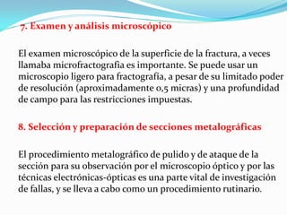 7. Examen y análisis microscópico

El examen microscópico de la superficie de la fractura, a veces
llamaba microfractografia es importante. Se puede usar un
microscopio ligero para fractografía, a pesar de su limitado poder
de resolución (aproximadamente 0,5 micras) y una profundidad
de campo para las restricciones impuestas.

8. Selección y preparación de secciones metalográficas

El procedimiento metalográfico de pulido y de ataque de la
sección para su observación por el microscopio óptico y por las
técnicas electrónicas-ópticas es una parte vital de investigación
de fallas, y se lleva a cabo como un procedimiento rutinario.
 