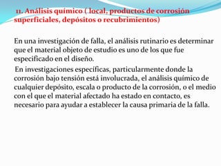 11. Análisis químico ( local, productos de corrosión
superficiales, depósitos o recubrimientos)

En una investigación de falla, el análisis rutinario es determinar
que el material objeto de estudio es uno de los que fue
especificado en el diseño.
En investigaciones específicas, particularmente donde la
corrosión bajo tensión está involucrada, el análisis químico de
cualquier depósito, escala o producto de la corrosión, o el medio
con el que el material afectado ha estado en contacto, es
necesario para ayudar a establecer la causa primaria de la falla.
 