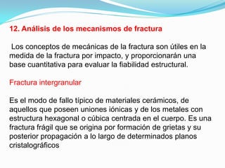 12. Análisis de los mecanismos de fractura

Los conceptos de mecánicas de la fractura son útiles en la
medida de la fractura por impacto, y proporcionarán una
base cuantitativa para evaluar la fiabilidad estructural.

Fractura intergranular

Es el modo de fallo típico de materiales cerámicos, de
aquellos que poseen uniones iónicas y de los metales con
estructura hexagonal o cúbica centrada en el cuerpo. Es una
fractura frágil que se origina por formación de grietas y su
posterior propagación a lo largo de determinados planos
cristalográﬁcos
 