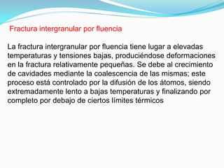 Fractura intergranular por ﬂuencia

La fractura intergranular por ﬂuencia tiene lugar a elevadas
temperaturas y tensiones bajas, produciéndose deformaciones
en la fractura relativamente pequeñas. Se debe al crecimiento
de cavidades mediante la coalescencia de las mismas; este
proceso está controlado por la difusión de los átomos, siendo
extremadamente lento a bajas temperaturas y ﬁnalizando por
completo por debajo de ciertos límites térmicos
 