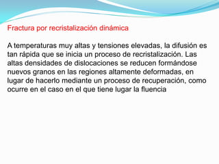 Fractura por recristalización dinámica

A temperaturas muy altas y tensiones elevadas, la difusión es
tan rápida que se inicia un proceso de recristalización. Las
altas densidades de dislocaciones se reducen formándose
nuevos granos en las regiones altamente deformadas, en
lugar de hacerlo mediante un proceso de recuperación, como
ocurre en el caso en el que tiene lugar la ﬂuencia
 