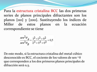Para la estructura cristalina BCC las dos primeras
series de planos principales difractantes son los
planos {110} y {200}. Sustituyendo los índices de
Miller de estos planos en la ecuación
correspondiente se tiene




De este modo, si la estructura cristalina del metal cúbico
desconocido es BCC, el cociente de los valores de sen 2
que corresponden a los dos primeros planos principales de
difracción será 0,5.
 