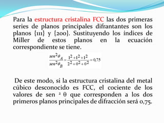 Para la estructura cristalina FCC las dos primeras
series de planos principales difrantantes son los
planos {111} y {200}. Sustituyendo los índices de
Miller de estos planos en la ecuación
correspondiente se tiene.




De este modo, si la estructura cristalina del metal
cúbico desconocido es FCC, el cociente de los
valores de sen 2 que corresponden a los dos
primeros planos principales de difracción será 0,75.
 