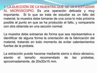 1. LA ELECCIÓN DE LA MUESTRA QUE SE VA A ESTUDIAR
AL MICROSCOPIO. Es una operación delicada y muy
importante. Si lo que se trata de estudiar es un fallo del
material, la muestra debe tomarse de una zona lo más próxima
posible al punto en que se ha producido el fallo, y compararla
con otra obtenida en una sección normal.

La muestra debe extraerse de forma que sea representativa e
identificar de alguna forma la orientación de la fabricación del
material, tratando en todo momento de evitar calentamientos
fuertes de la probeta.

La extracción puede hacerse mediante sierra o disco abrasivo,
siendo el tamaño recomendado de las probetas,
aproximadamente, de 20x20x15 mm.
 