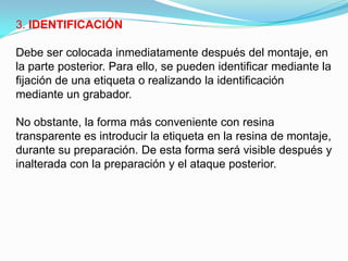 3. IDENTIFICACIÓN

Debe ser colocada inmediatamente después del montaje, en
la parte posterior. Para ello, se pueden identificar mediante la
fijación de una etiqueta o realizando la identificación
mediante un grabador.

No obstante, la forma más conveniente con resina
transparente es introducir la etiqueta en la resina de montaje,
durante su preparación. De esta forma será visible después y
inalterada con la preparación y el ataque posterior.
 