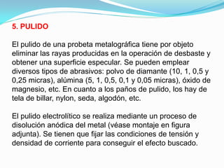 5. PULIDO

El pulido de una probeta metalográfica tiene por objeto
eliminar las rayas producidas en la operación de desbaste y
obtener una superficie especular. Se pueden emplear
diversos tipos de abrasivos: polvo de diamante (10, 1, 0,5 y
0,25 micras), alúmina (5, 1, 0,5, 0,1 y 0,05 micras), óxido de
magnesio, etc. En cuanto a los paños de pulido, los hay de
tela de billar, nylon, seda, algodón, etc.

El pulido electrolítico se realiza mediante un proceso de
disolución anódica del metal (véase montaje en figura
adjunta). Se tienen que fijar las condiciones de tensión y
densidad de corriente para conseguir el efecto buscado.
 