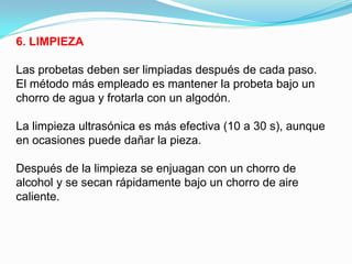 6. LIMPIEZA

Las probetas deben ser limpiadas después de cada paso.
El método más empleado es mantener la probeta bajo un
chorro de agua y frotarla con un algodón.

La limpieza ultrasónica es más efectiva (10 a 30 s), aunque
en ocasiones puede dañar la pieza.

Después de la limpieza se enjuagan con un chorro de
alcohol y se secan rápidamente bajo un chorro de aire
caliente.
 