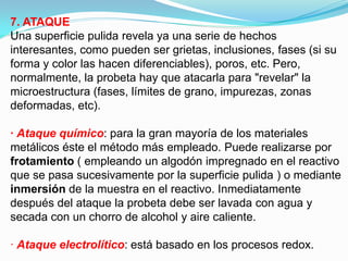 7. ATAQUE
Una superficie pulida revela ya una serie de hechos
interesantes, como pueden ser grietas, inclusiones, fases (si su
forma y color las hacen diferenciables), poros, etc. Pero,
normalmente, la probeta hay que atacarla para "revelar" la
microestructura (fases, límites de grano, impurezas, zonas
deformadas, etc).

· Ataque químico: para la gran mayoría de los materiales
metálicos éste el método más empleado. Puede realizarse por
frotamiento ( empleando un algodón impregnado en el reactivo
que se pasa sucesivamente por la superficie pulida ) o mediante
inmersión de la muestra en el reactivo. Inmediatamente
después del ataque la probeta debe ser lavada con agua y
secada con un chorro de alcohol y aire caliente.

· Ataque electrolítico: está basado en los procesos redox.
 