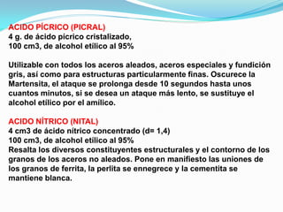 ACIDO PÍCRICO (PICRAL)
4 g. de ácido pícrico cristalizado,
100 cm3, de alcohol etílico al 95%

Utilizable con todos los aceros aleados, aceros especiales y fundición
gris, así como para estructuras particularmente finas. Oscurece la
Martensita, el ataque se prolonga desde 10 segundos hasta unos
cuantos minutos, si se desea un ataque más lento, se sustituye el
alcohol etílico por el amílico.

ACIDO NÍTRICO (NITAL)
4 cm3 de ácido nítrico concentrado (d= 1,4)
100 cm3, de alcohol etílico al 95%
Resalta los diversos constituyentes estructurales y el contorno de los
granos de los aceros no aleados. Pone en manifiesto las uniones de
los granos de ferrita, la perlita se ennegrece y la cementita se
mantiene blanca.
 