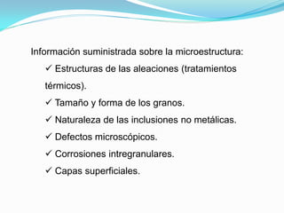 Información suministrada sobre la microestructura:
    Estructuras de las aleaciones (tratamientos
   térmicos).
    Tamaño y forma de los granos.
    Naturaleza de las inclusiones no metálicas.
    Defectos microscópicos.
    Corrosiones intregranulares.
    Capas superficiales.
 
