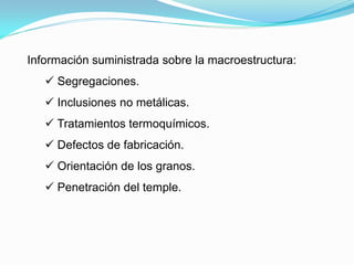 Información suministrada sobre la macroestructura:
    Segregaciones.
    Inclusiones no metálicas.
    Tratamientos termoquímicos.
    Defectos de fabricación.
    Orientación de los granos.
    Penetración del temple.
 