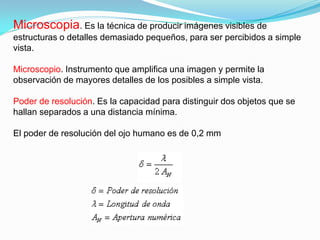 Microscopia. Es la técnica de producir imágenes visibles de
estructuras o detalles demasiado pequeños, para ser percibidos a simple
vista.

Microscopio. Instrumento que amplifica una imagen y permite la
observación de mayores detalles de los posibles a simple vista.

Poder de resolución. Es la capacidad para distinguir dos objetos que se
hallan separados a una distancia mínima.

El poder de resolución del ojo humano es de 0,2 mm
 