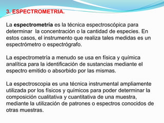 3. ESPECTROMETRIA.

La espectrometría es la técnica espectroscópica para
determinar la concentración o la cantidad de especies. En
estos casos, el instrumento que realiza tales medidas es un
espectrómetro o espectrógrafo.

La espectrometría a menudo se usa en física y química
analítica para la identificación de sustancias mediante el
espectro emitido o absorbido por las mismas.

La espectroscopia es una técnica instrumental ampliamente
utilizada por los físicos y químicos para poder determinar la
composición cualitativa y cuantitativa de una muestra,
mediante la utilización de patrones o espectros conocidos de
otras muestras.
 