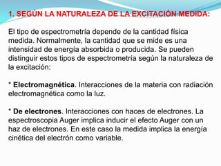 1. SEGÚN LA NATURALEZA DE LA EXCITACIÓN MEDIDA:

El tipo de espectrometría depende de la cantidad física
medida. Normalmente, la cantidad que se mide es una
intensidad de energía absorbida o producida. Se pueden
distinguir estos tipos de espectrometría según la naturaleza de
la excitación:

* Electromagnética. Interacciones de la materia con radiación
electromagnética como la luz.

* De electrones. Interacciones con haces de electrones. La
espectroscopia Auger implica inducir el efecto Auger con un
haz de electrones. En este caso la medida implica la energía
cinética del electrón como variable.
 