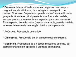 * De masa. Interacción de especies cargadas con campos
magnéticos y/o eléctricos, dando lugar a un espectro de
masas. El término "espectroscopia de masas" está anticuado,
ya que la técnica es principalmente una forma de medida,
aunque produzca realmente un espectro para la observación.
Este espectro tiene la masa (m) como variable, pero la medida
es esencialmente de la energía cinética de la partícula.

* Acústica. Frecuencia de sonido.

* Dieléctrica. Frecuencia de un campo eléctrico externo.

* Mecánica. Frecuencia de un estrés mecánico externo, por
ejemplo una torsión aplicada a un trozo de material.
 