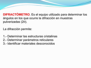 DIFRACTÓMETRO. Es el equipo utilizado para determinar los
ángulos en los que ocurre la difracción en muestras
pulverizadas (2 ).

La difracción permite:

1.- Determinar las estructuras cristalinas
2.- Determinar parámetros reticulares
3.- Identificar materiales desconocidos
 