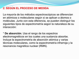 2. SEGÚN EL PROCESO DE MEDIDA

La mayoría de los métodos espectroscópicos se diferencian
en atómicos o moleculares según si se aplican a átomos o
moléculas. Junto con esta diferencia, se pueden distinguir los
siguientes tipos de espectrometría según la naturaleza de su
interacción:

* De absorción. Usa el rango de los espectros
electromagnéticos en los cuales una sustancia absorbe.
Incluye la espectrometría de absorción atómica y varias
técnicas moleculares, como la espectrometría infrarroja y la
resonancia magnética nuclear (RMN).
 