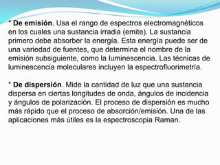 * De emisión. Usa el rango de espectros electromagnéticos
en los cuales una sustancia irradia (emite). La sustancia
primero debe absorber la energía. Esta energía puede ser de
una variedad de fuentes, que determina el nombre de la
emisión subsiguiente, como la luminescencia. Las técnicas de
luminescencia moleculares incluyen la espectrofluorimetría.

* De dispersión. Mide la cantidad de luz que una sustancia
dispersa en ciertas longitudes de onda, ángulos de incidencia
y ángulos de polarización. El proceso de dispersión es mucho
más rápido que el proceso de absorción/emisión. Una de las
aplicaciones más útiles es la espectroscopia Raman.
 