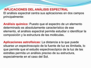 APLICACIONES DEL ANÁLISIS ESPECTRAL
El análisis espectral centra sus aplicaciones en dos campos
principalmente:

Análisis químico: Puesto que el espectro de un elemento
determinado es absolutamente característico de ese
elemento, el análisis espectral permite estudiar o identificar la
composición y la estructura de las moléculas.

Aplicaciones astrofísicas: La distancia a la que puede
situarse un espectroscopio de la fuente de luz es ilimitada, lo
que permite que el estudio espectroscópico de la luz de las
estrellas permita un análisis preciso de su estructura,
especialmente en el caso del Sol.
 