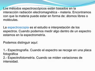 Los métodos espectroscópicos están basados en la
interacción radiación electromagnética - materia. Encontramos
con que la materia puede estar en forma de: átomos libres o
moléculas.

La espectroscopia es el estudio e interpretación de los
espectros. Cuando podemos medir algo dentro de un espectro
estamos en la espectrometría.

Podemos distinguir aquí:

1.- Espectrografía. Cuando el espectro se recoge en una placa
fotográfica
2.- Espectrofotometría. Cuando se miden variaciones de
intensidad.
 
