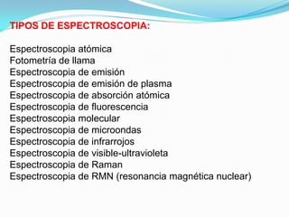 TIPOS DE ESPECTROSCOPIA:

Espectroscopia atómica
Fotometría de llama
Espectroscopia de emisión
Espectroscopia de emisión de plasma
Espectroscopia de absorción atómica
Espectroscopia de fluorescencia
Espectroscopia molecular
Espectroscopia de microondas
Espectroscopia de infrarrojos
Espectroscopia de visible-ultravioleta
Espectroscopia de Raman
Espectroscopia de RMN (resonancia magnética nuclear)
 