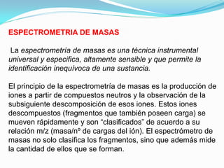 ESPECTROMETRIA DE MASAS

 La espectrometría de masas es una técnica instrumental
universal y especifica, altamente sensible y que permite la
identificación inequívoca de una sustancia.

El principio de la espectrometría de masas es la producción de
iones a partir de compuestos neutros y la observación de la
subsiguiente descomposición de esos iones. Estos iones
descompuestos (fragmentos que también poseen carga) se
mueven rápidamente y son “clasificados” de acuerdo a su
relación m/z (masa/nº de cargas del ión). El espectrómetro de
masas no solo clasifica los fragmentos, sino que además mide
la cantidad de ellos que se forman.
 