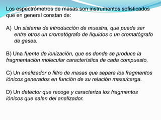 Los espectrómetros de masas son instrumentos sofisticados
que en general constan de:

A) Un sistema de introducción de muestra, que puede ser
   entre otros un cromatógrafo de líquidos o un cromatógrafo
   de gases.

B) Una fuente de ionización, que es donde se produce la
fragmentación molecular característica de cada compuesto,

C) Un analizador o filtro de masas que separa los fragmentos
iónicos generados en función de su relación masa/carga.

D) Un detector que recoge y caracteriza los fragmentos
iónicos que salen del analizador.
 