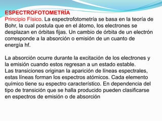 ESPECTROFOTOMETRÍA
Principio Físico. La espectrofotometría se basa en la teoría de
Bohr, la cual postula que en el átomo, los electrones se
desplazan en órbitas fijas. Un cambio de órbita de un electrón
corresponde a la absorción o emisión de un cuanto de
energía hf.

La absorción ocurre durante la excitación de los electrones y
la emisión cuando estos regresan a un estado estable.
Las transiciones originan la aparición de líneas espectrales,
estas líneas forman los espectros atómicos. Cada elemento
químico tiene su espectro característico. En dependencia del
tipo de transición que se halla producido pueden clasificarse
en espectros de emisión o de absorción
 