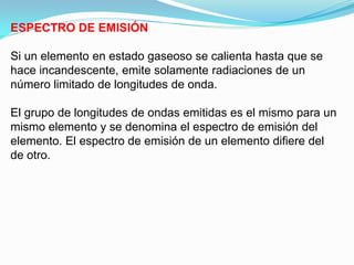 ESPECTRO DE EMISIÓN

Si un elemento en estado gaseoso se calienta hasta que se
hace incandescente, emite solamente radiaciones de un
número limitado de longitudes de onda.

El grupo de longitudes de ondas emitidas es el mismo para un
mismo elemento y se denomina el espectro de emisión del
elemento. El espectro de emisión de un elemento difiere del
de otro.
 