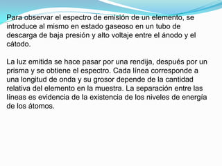 Para observar el espectro de emisión de un elemento, se
introduce al mismo en estado gaseoso en un tubo de
descarga de baja presión y alto voltaje entre el ánodo y el
cátodo.

La luz emitida se hace pasar por una rendija, después por un
prisma y se obtiene el espectro. Cada línea corresponde a
una longitud de onda y su grosor depende de la cantidad
relativa del elemento en la muestra. La separación entre las
líneas es evidencia de la existencia de los niveles de energía
de los átomos.
 