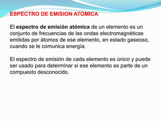 ESPECTRO DE EMISION ATOMICA

El espectro de emisión atómica de un elemento es un
conjunto de frecuencias de las ondas electromagnéticas
emitidas por átomos de ese elemento, en estado gaseoso,
cuando se le comunica energía.

El espectro de emisión de cada elemento es único y puede
ser usado para determinar si ese elemento es parte de un
compuesto desconocido.
 