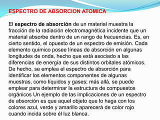 ESPECTRO DE ABSORCION ATOMICA

El espectro de absorción de un material muestra la
fracción de la radiación electromagnética incidente que un
material absorbe dentro de un rango de frecuencias. Es, en
cierto sentido, el opuesto de un espectro de emisión. Cada
elemento químico posee líneas de absorción en algunas
longitudes de onda, hecho que está asociado a las
diferencias de energía de sus distintos orbitales atómicos.
De hecho, se emplea el espectro de absorción para
identificar los elementos componentes de algunas
muestras, como líquidos y gases; más allá, se puede
emplear para determinar la estructura de compuestos
orgánicos Un ejemplo de las implicaciones de un espectro
de absorción es que aquel objeto que lo haga con los
colores azul, verde y amarillo aparecerá de color rojo
cuando incida sobre él luz blanca.
 