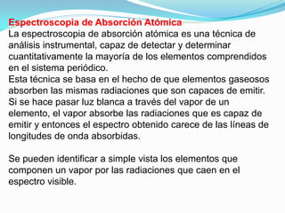 Espectroscopia de Absorción Atómica
La espectroscopia de absorción atómica es una técnica de
análisis instrumental, capaz de detectar y determinar
cuantitativamente la mayoría de los elementos comprendidos
en el sistema periódico.
Esta técnica se basa en el hecho de que elementos gaseosos
absorben las mismas radiaciones que son capaces de emitir.
Si se hace pasar luz blanca a través del vapor de un
elemento, el vapor absorbe las radiaciones que es capaz de
emitir y entonces el espectro obtenido carece de las líneas de
longitudes de onda absorbidas.

Se pueden identificar a simple vista los elementos que
componen un vapor por las radiaciones que caen en el
espectro visible.
 