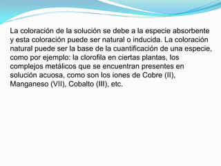 La coloración de la solución se debe a la especie absorbente
y esta coloración puede ser natural o inducida. La coloración
natural puede ser la base de la cuantificación de una especie,
como por ejemplo: la clorofila en ciertas plantas, los
complejos metálicos que se encuentran presentes en
solución acuosa, como son los iones de Cobre (II),
Manganeso (VII), Cobalto (III), etc.
 