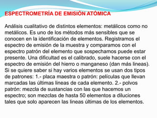 ESPECTROMETRÍA DE EMISIÓN ATÓMICA

Análisis cualitativo de distintos elementos: metálicos como no
metálicos. Es uno de los métodos más sensibles que se
conocen en la identificación de elementos. Registramos el
espectro de emisión de la muestra y comparamos con el
espectro patrón del elemento que sospechamos puede estar
presente. Una dificultad es el calibrado, suele hacerse con el
espectro de emisión del hierro o manganeso (dan más lineas).
Si se quiere saber si hay varios elementos se usan dos tipos
de patrones: 1.- placa maestra o patrón: películas que llevan
marcadas las últimas lineas de cada elemento. 2.- polvos
patrón: mezcla de sustancias con las que hacemos un
espectro; son mezclas de hasta 50 elementos a diluciones
tales que solo aparecen las lineas últimas de los elementos.
 