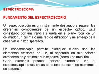 ESPECTROSCOPIA

FUNDAMENTO DEL ESPECTROSCOPIO

Un espectroscopio es un instrumento destinado a separar las
diferentes componentes de un espectro óptico. Está
constituido por una rendija situada en el plano focal de un
colimador un prisma o una red de difracción y un anteojo para
observar el haz dispersado.

Un espectroscopio permite averiguar cuales son los
elementos emisores de luz, al separarla en sus colores
componentes y presentar un espectro (como una arco iris).
Cada elemento produce colores diferentes. En el
espectroscopio estas líneas de colores delatan los elementos
en la fuente.
 