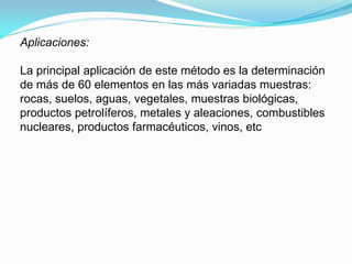 Aplicaciones:

La principal aplicación de este método es la determinación
de más de 60 elementos en las más variadas muestras:
rocas, suelos, aguas, vegetales, muestras biológicas,
productos petrolíferos, metales y aleaciones, combustibles
nucleares, productos farmacéuticos, vinos, etc
 