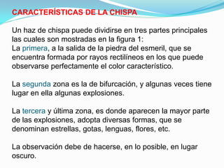 CARACTERÍSTICAS DE LA CHISPA

Un haz de chispa puede dividirse en tres partes principales
las cuales son mostradas en la figura 1:
La primera, a la salida de la piedra del esmeril, que se
encuentra formada por rayos rectilíneos en los que puede
observarse perfectamente el color característico.

La segunda zona es la de bifurcación, y algunas veces tiene
lugar en ella algunas explosiones.

La tercera y última zona, es donde aparecen la mayor parte
de las explosiones, adopta diversas formas, que se
denominan estrellas, gotas, lenguas, flores, etc.

La observación debe de hacerse, en lo posible, en lugar
oscuro.
 