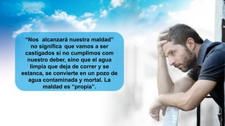 “Nos alcanzará nuestra maldad”
no significa que vamos a ser
castigados si no cumplimos com
nuestro deber, sino que el agua
limpia que deja de correr y se
estanca, se convierte en un pozo de
agua contaminada y mortal. La
maldad es “propia”.
 
