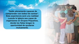 “Seáis plenamente capaces de
comprender con todos los santos“.
Esta experiencia será una realidad
cuando la Iglesia sea capaz de
organizarse en Grupos Pequeños,
donde los fieles tengan la
oportunidad de ayudarse
mutuamente.
 