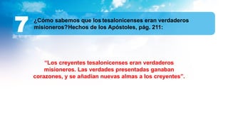 ¿Cómo sabemos que los tesalonicenses eran verdaderos
misioneros?Hechos de los Apóstoles, pág. 211:
7
“Los creyentes tesalonicenses eran verdaderos
misioneros. Las verdades presentadas ganaban
corazones, y se añadían nuevas almas a los creyentes”.
 