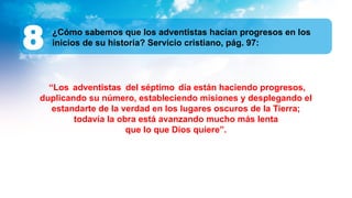 ¿Cómo sabemos que los adventistas hacían progresos en los
inicios de su historia? Servicio cristiano, pág. 97:
8
“Los adventistas del séptimo día están haciendo progresos,
duplicando su número, estableciendo misiones y desplegando el
estandarte de la verdad en los lugares oscuros de la Tierra;
todavía la obra está avanzando mucho más lenta
que lo que Dios quiere”.
 