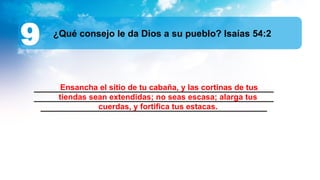 ______________________________________________________
______________________________________________________
___________________________________________________
¿Qué consejo le da Dios a su pueblo? Isaías 54:2
9
Ensancha el sitio de tu cabaña, y las cortinas de tus
tiendas sean extendidas; no seas escasa; alarga tus
cuerdas, y fortifica tus estacas.
 
