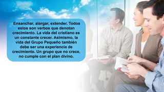Ensanchar, alargar, extender. Todos
estos son verbos que denotan
crecimiento. La vida del cristiano es
un constante crecer. Asimismo, la
vida del Grupo Pequeño también
debe ser una experiencia de
crecimiento. Un grupo que no crece,
no cumple con el plan divino.
 